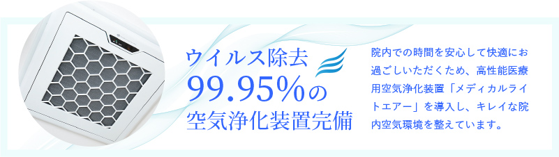 ウイルス除去99.95%の空気浄化装置完備 院内での時間を安心して快適にお過ごしいただくため、高性能医療用空気浄化装置「メディカルライトエアー」を導入し、キレイな院内空気環境を整えています。